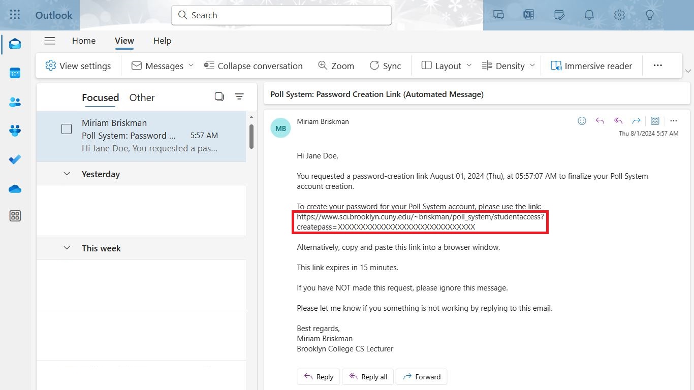 The email's title says: 'Poll System: Password Creation Link (Automated Message)', and the email's body says: 'Hi Jane Doe,

You requested a password-creation link August 01, 2024 (Thu), at 05:57:07 AM to finalize your Poll System account creation.

To create your password for your Poll System account, please use the link:
https://www.sci.brooklyn.cuny.edu/~briskman/poll_system/studentaccess?createpass=XXXXXXXXXXXXXXXXXXXXXXXXXXXXXX

Alternatively, copy and paste this link into a browser window.

This link expires in 15 minutes.

If you have NOT made this request, please ignore this message.

Please let me know if you something is not working by replying to this email.

Best regards,
Miriam Briskman
Brooklyn College CS Lecturer'